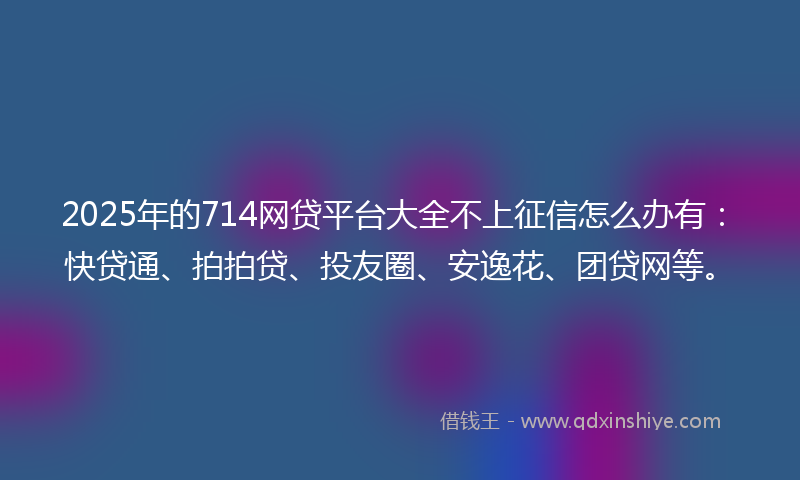 2025年的714网贷平台大全不上征信怎么办有：快贷通、拍拍贷、投友圈、安逸花、团贷网等。