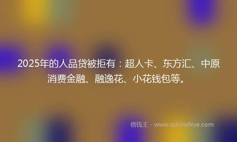 2025年的人品贷被拒有:超人卡、东方汇、中原消费金融、融逸花、小花钱包等。