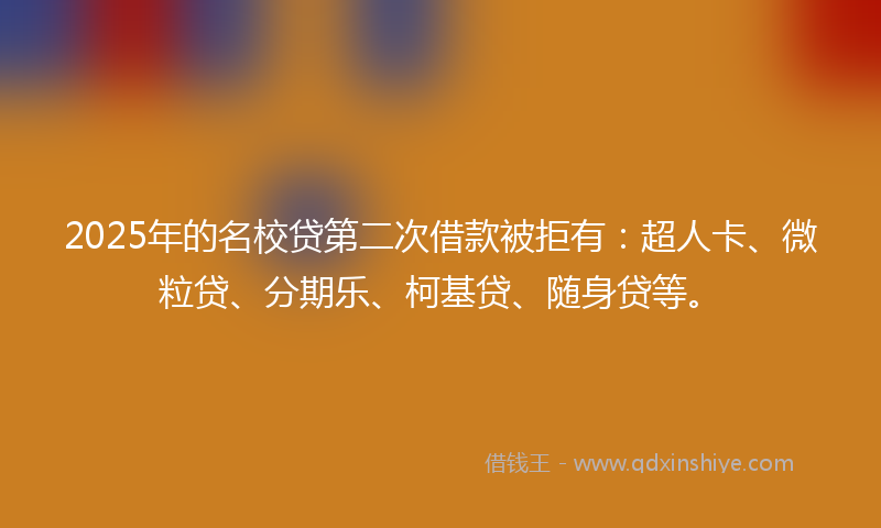 2025年的名校贷第二次借款被拒有：超人卡、微粒贷、分期乐、柯基贷、随身贷等。