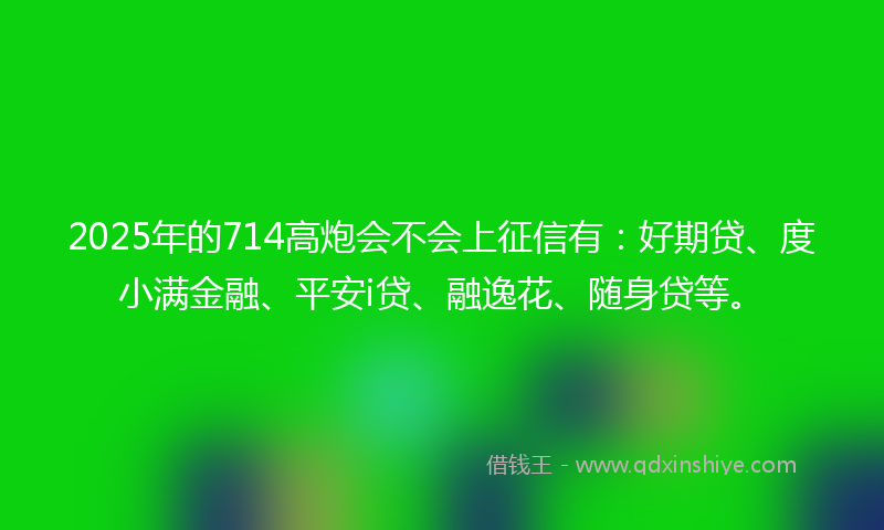 2025年的714高炮会不会上征信有：好期贷、度小满金融、平安i贷、融逸花、随身贷等。