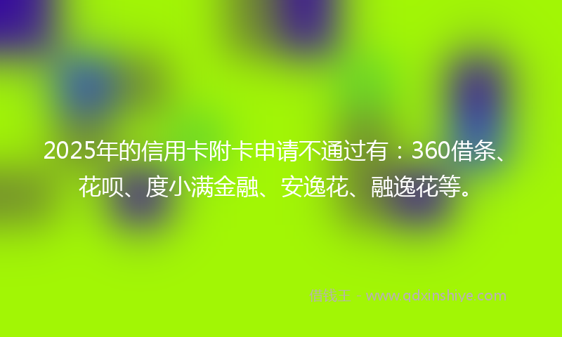 2025年的信用卡附卡申请不通过有：360借条、花呗、度小满金融、安逸花、融逸花等。