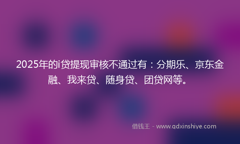 2025年的i贷提现审核不通过有：分期乐、京东金融、我来贷、随身贷、团贷网等。