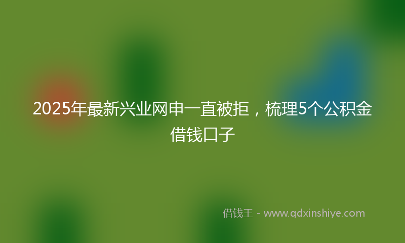 2025年最新兴业网申一直被拒，梳理5个公积金借钱口子