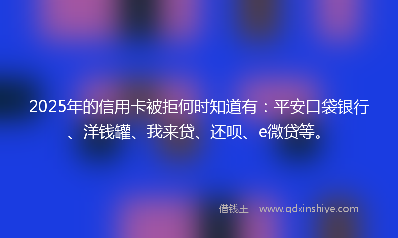 2025年的信用卡被拒何时知道有：平安口袋银行、洋钱罐、我来贷、还呗、e微贷等。
