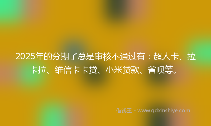 2025年的分期了总是审核不通过有：超人卡、拉卡拉、维信卡卡贷、小米贷款、省呗等。