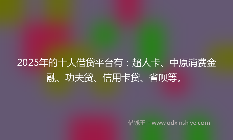 2025年的十大借贷平台有：超人卡、中原消费金融、功夫贷、信用卡贷、省呗等。