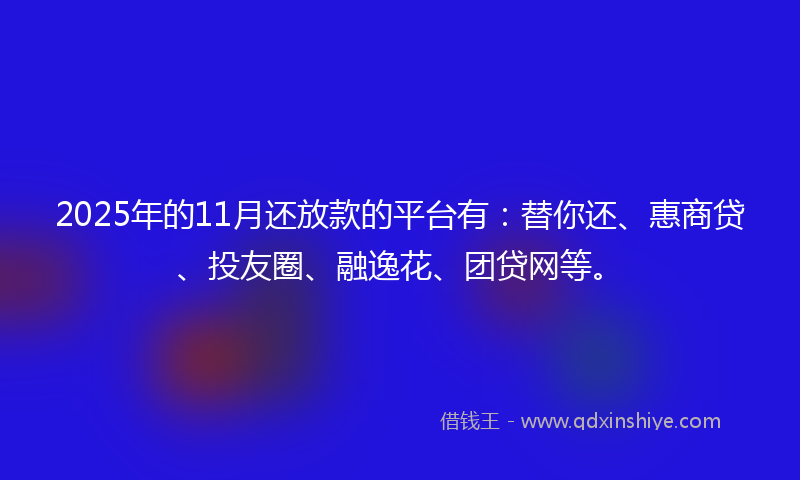 2025年的11月还放款的平台有：替你还、惠商贷、投友圈、融逸花、团贷网等。