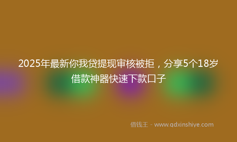2025年最新你我贷提现审核被拒，分享5个18岁借款神器快速下款口子