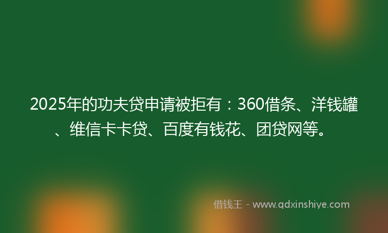 2025年的功夫贷申请被拒有：360借条、洋钱罐、维信卡卡贷、百度有钱花、团贷网等。