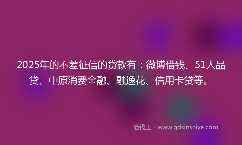 2025年的不差征信的贷款有：微博借钱、51人品贷、中原消费金融、融逸花、信用卡贷等。