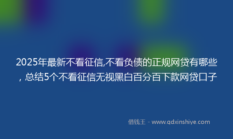 2025年最新不看征信,不看负债的正规网贷有哪些，总结5个不看征信无视黑白百分百下款网贷口子