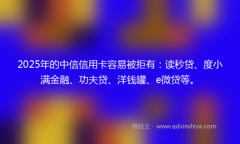2025年的中信信用卡容易被拒有：读秒贷、度小满金融、功夫贷、洋钱罐、e微贷等。