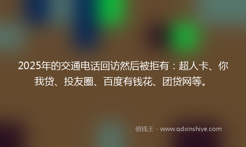 2025年的交通电话回访然后被拒有：超人卡、你我贷、投友圈、百度有钱花、团贷网等。