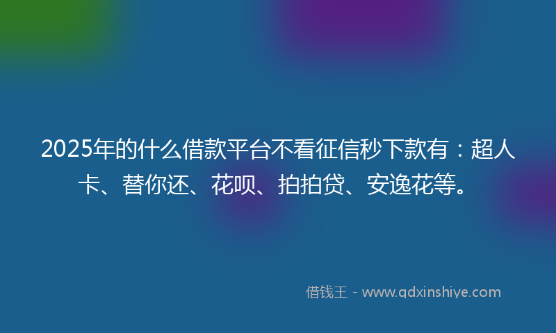 2025年的什么借款平台不看征信秒下款有：超人卡、替你还、花呗、拍拍贷、安逸花等。