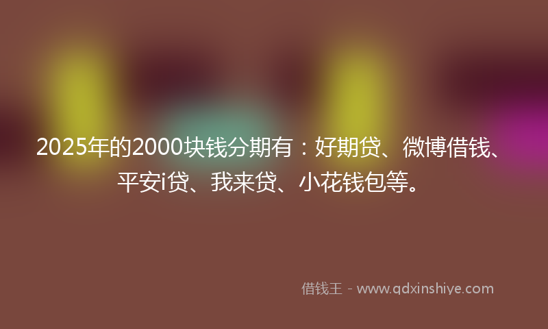 2025年的2000块钱分期有：好期贷、微博借钱、平安i贷、我来贷、小花钱包等。
