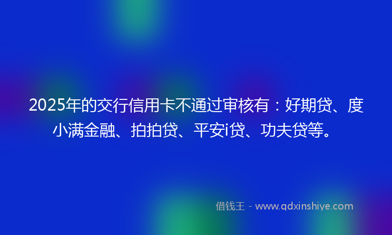 2025年的交行信用卡不通过审核有：好期贷、度小满金融、拍拍贷、平安i贷、功夫贷等。