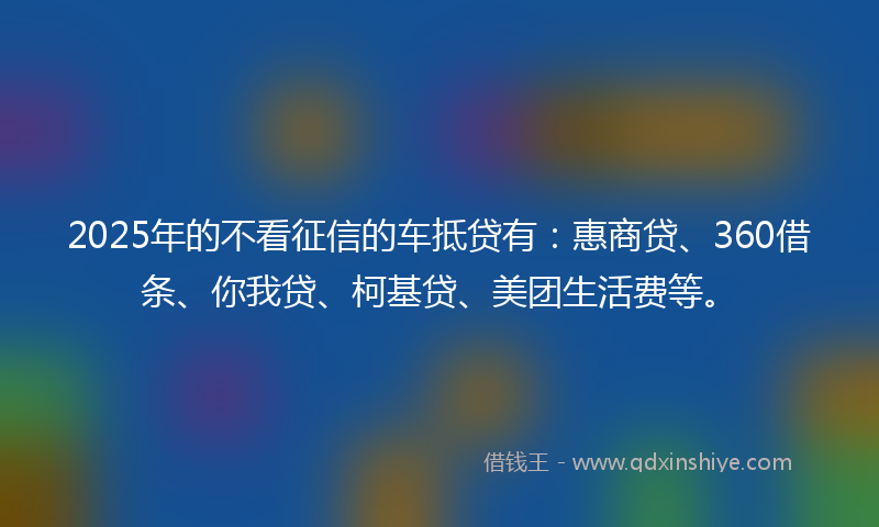 2025年的不看征信的车抵贷有：惠商贷、360借条、你我贷、柯基贷、美团生活费等。