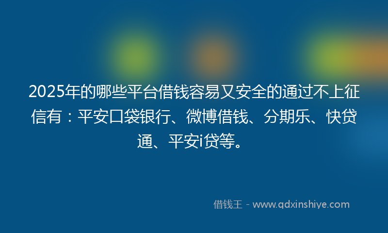 2025年的哪些平台借钱容易又安全的通过不上征信有：平安口袋银行、微博借钱、分期乐、快贷通、平安i贷等。