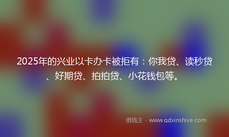 2025年的兴业以卡办卡被拒有：你我贷、读秒贷、好期贷、拍拍贷、小花钱包等。
