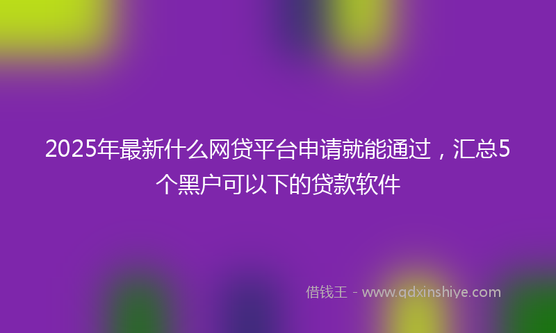 2025年最新什么网贷平台申请就能通过，汇总5个黑户可以下的贷款软件