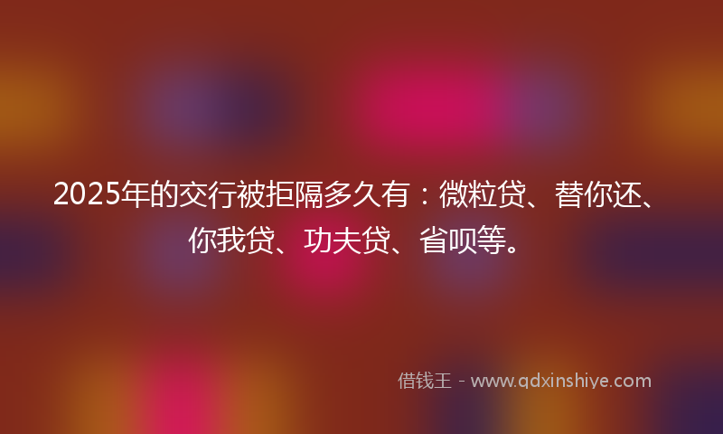 2025年的交行被拒隔多久有：微粒贷、替你还、你我贷、功夫贷、省呗等。