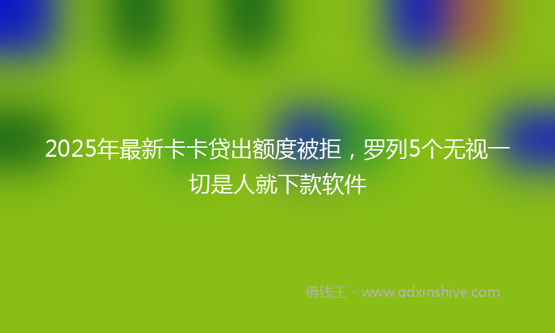 2025年最新卡卡贷出额度被拒，罗列5个无视一切是人就下款软件