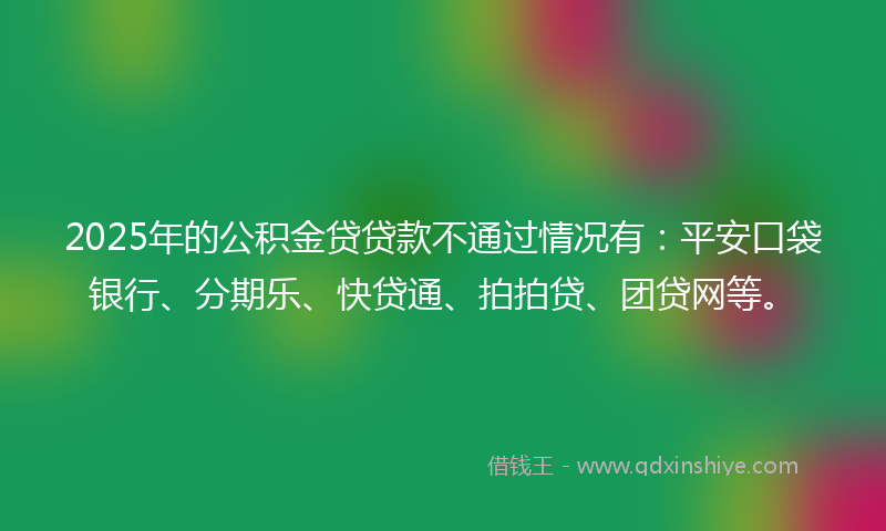 2025年的公积金贷贷款不通过情况有:平安口袋银行、分期乐、快贷通、拍拍贷、团贷网等。