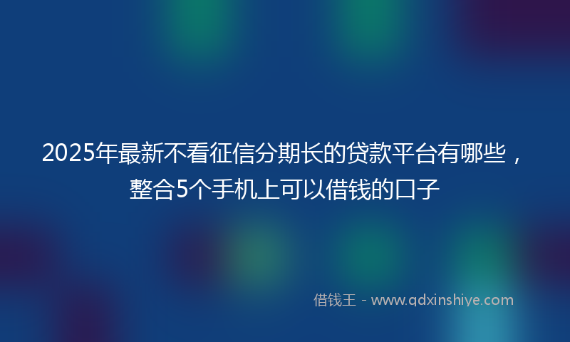 2025年最新不看征信分期长的贷款平台有哪些，整合5个手机上可以借钱的口子