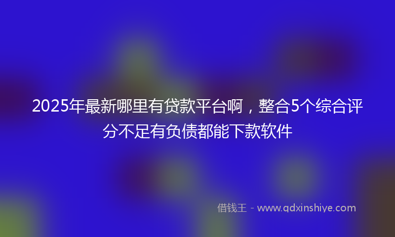 2025年最新哪里有贷款平台啊，整合5个综合评分不足有负债都能下款软件