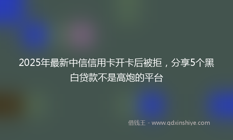 2025年最新中信信用卡开卡后被拒，分享5个黑白贷款不是高炮的平台