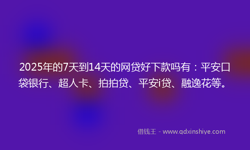 2025年的7天到14天的网贷好下款吗有：平安口袋银行、超人卡、拍拍贷、平安i贷、融逸花等。