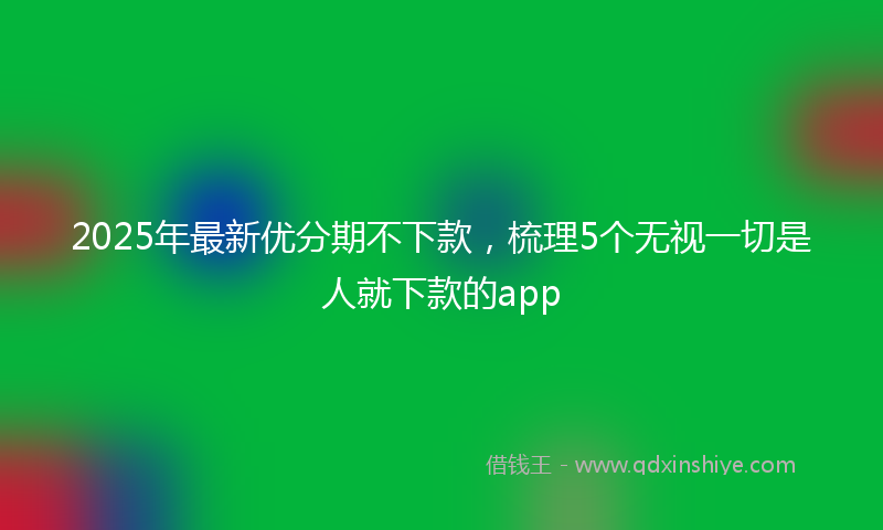2025年最新优分期不下款，梳理5个无视一切是人就下款的app