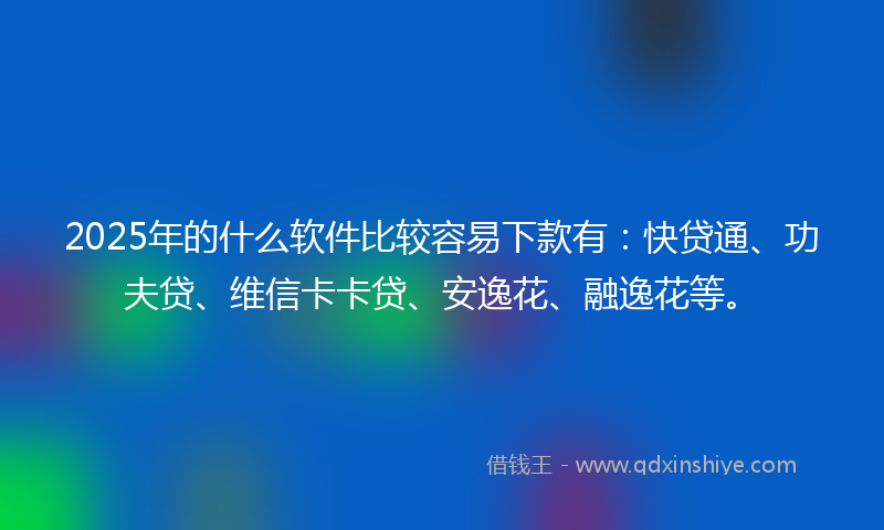 2025年的什么软件比较容易下款有：快贷通、功夫贷、维信卡卡贷、安逸花、融逸花等。
