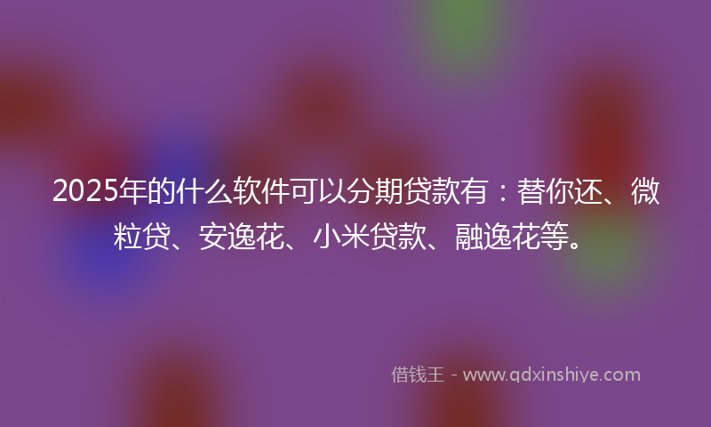 2025年的什么软件可以分期贷款有：替你还、微粒贷、安逸花、小米贷款、融逸花等。