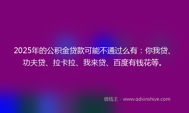 2025年的公积金贷款可能不通过么有：你我贷、功夫贷、拉卡拉、我来贷、百度有钱花等。