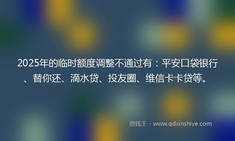 2025年的临时额度调整不通过有：平安口袋银行、替你还、滴水贷、投友圈、维信卡卡贷等。