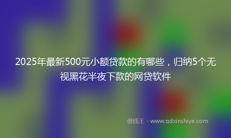 2025年最新500元小额贷款的有哪些，归纳5个无视黑花半夜下款的网贷软件