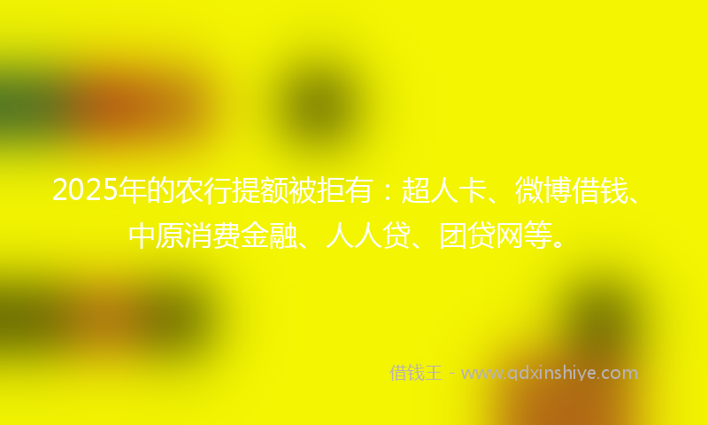 2025年的农行提额被拒有：超人卡、微博借钱、中原消费金融、人人贷、团贷网等。
