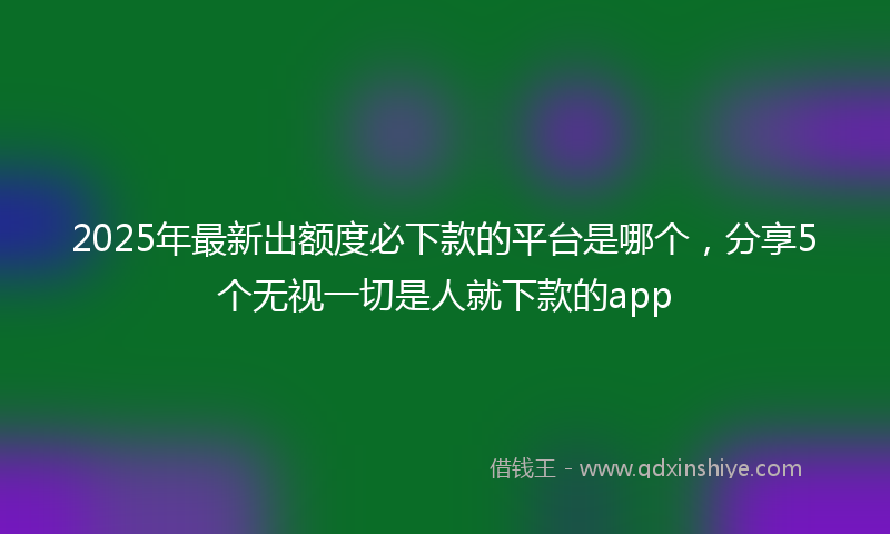 2025年最新出额度必下款的平台是哪个，分享5个无视一切是人就下款的app