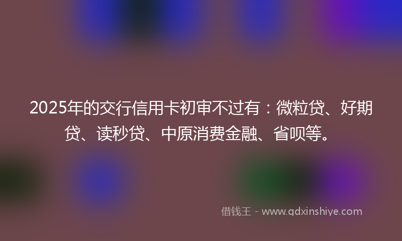 2025年的交行信用卡初审不过有：微粒贷、好期贷、读秒贷、中原消费金融、省呗等。