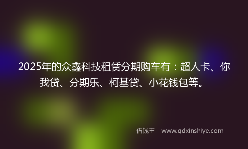 2025年的众鑫科技租赁分期购车有：超人卡、你我贷、分期乐、柯基贷、小花钱包等。