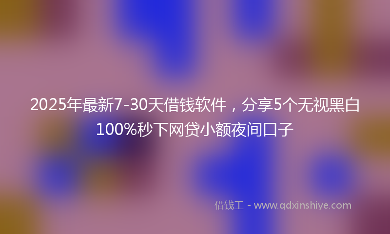 2025年最新7-30天借钱软件，分享5个无视黑白100%秒下网贷小额夜间口子