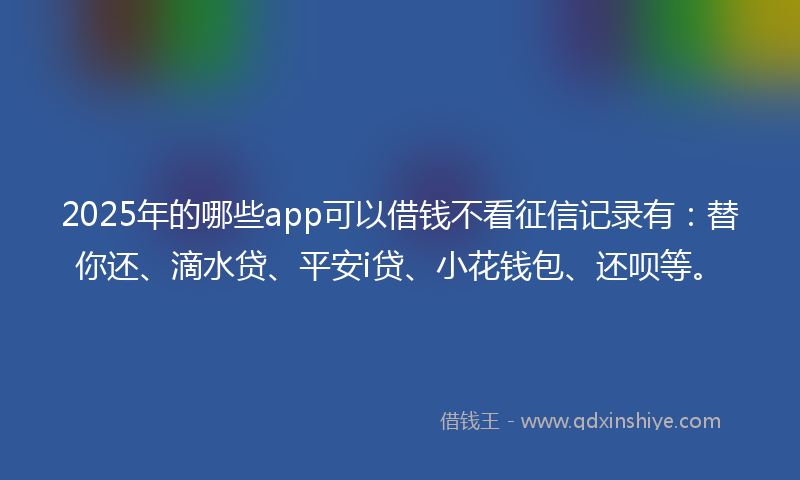 2025年的哪些app可以借钱不看征信记录有：替你还、滴水贷、平安i贷、小花钱包、还呗等。