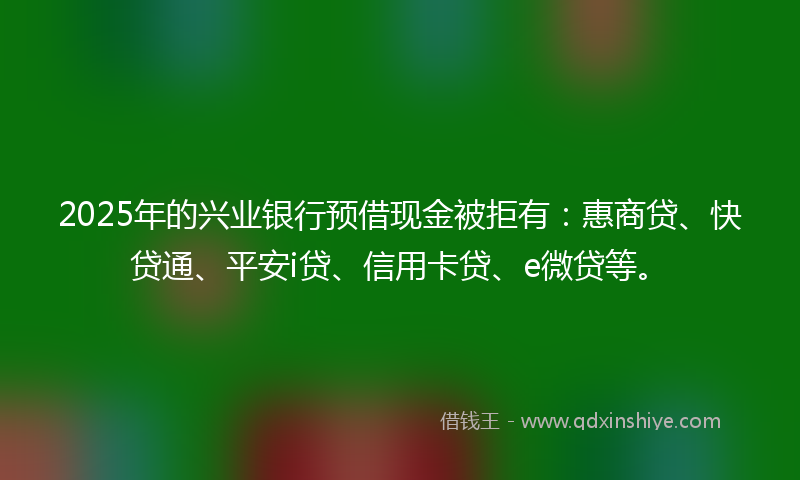 2025年的兴业银行预借现金被拒有：惠商贷、快贷通、平安i贷、信用卡贷、e微贷等。