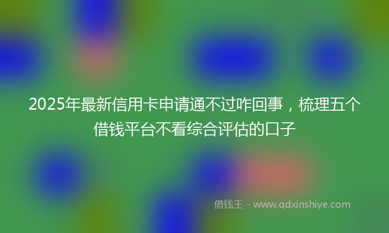 2025年最新信用卡申请通不过咋回事，梳理五个借钱平台不看综合评估的口子