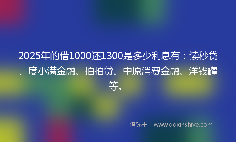 2025年的借1000还1300是多少利息有：读秒贷、度小满金融、拍拍贷、中原消费金融、洋钱罐等。