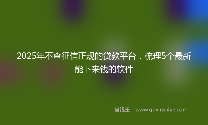 2025年不查征信正规的贷款平台，梳理5个最新能下来钱的软件