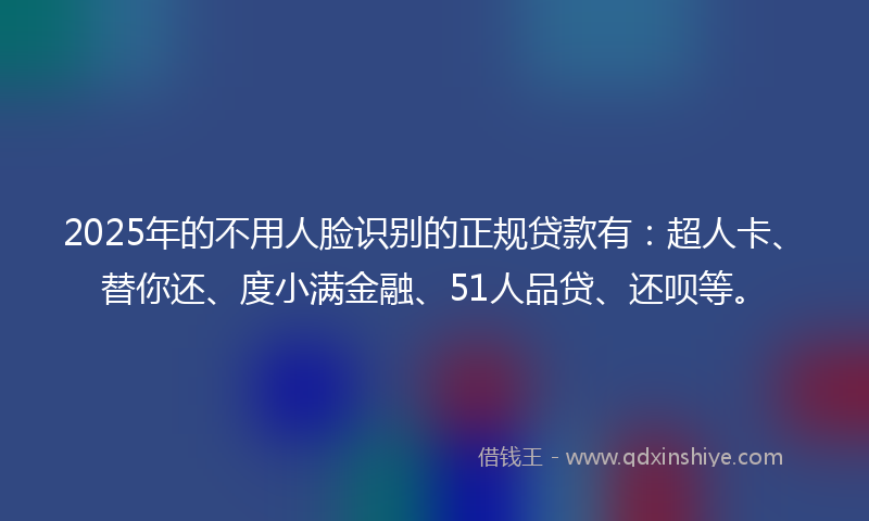 2025年的不用人脸识别的正规贷款有：超人卡、替你还、度小满金融、51人品贷、还呗等。
