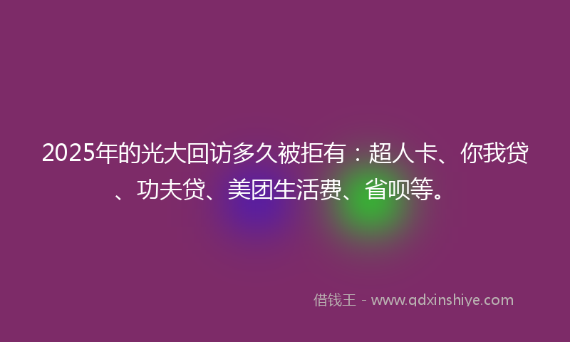 2025年的光大回访多久被拒有：超人卡、你我贷、功夫贷、美团生活费、省呗等。