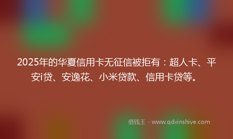 2025年的华夏信用卡无征信被拒有：超人卡、平安i贷、安逸花、小米贷款、信用卡贷等。